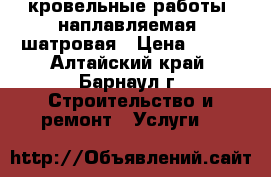  кровельные работы, наплавляемая, шатровая › Цена ­ 100 - Алтайский край, Барнаул г. Строительство и ремонт » Услуги   